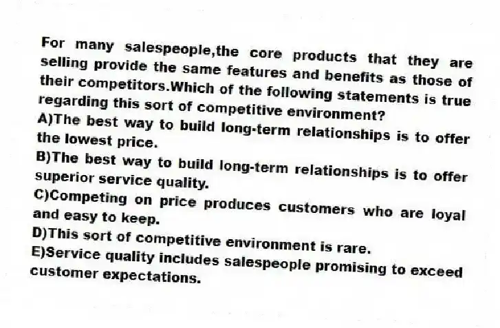 For many salespeople,the core products that they are selling provide the same features and benefits as those of their competitors.Which of the following statements is true regarding this sort of competitive environment?​
A)​The best way to build long-term relationships is to offer the lowest price.
B)The best way to build long-term relationships is to offer superior service quality.​
C)Competing on price produces customers who are loyal and easy to keep.
D)This sort of competitive environment is rare.​
E)Service quality includes salespeople promising to exceed customer expectations.​