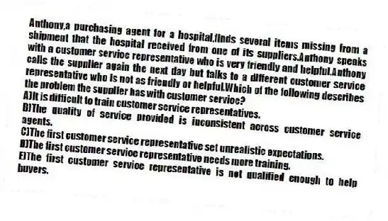 Anthony,a purchasing agent for a hospital,finds several items missing from a shipment that the hospital received from one of its suppliers.Anthony speaks with a customer service representative who is very friendly and helpful.Anthony calls the supplier again the next day but talks to a different customer service representative who is not as friendly or helpful.Which of the following describes the problem the supplier has with customer service?​
A)​It is difficult to train customer service representatives.
B)The quality of service provided is inconsistent across customer service agents.​
C)The first customer service representative set unrealistic expectations.
D)The first customer service representative needs more training.​
E)The first customer service representative is not qualified enough to help buyers.​