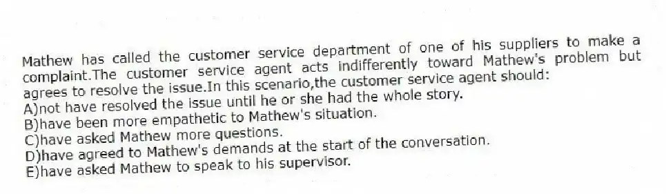 Mathew has called the customer service department of one of his suppliers to make a complaint.The customer service agent acts indifferently toward Mathew's problem but agrees to resolve the issue.In this scenario,the customer service agent should:
A)not have resolved the issue until he or she had the whole story.
B)have been more empathetic to Mathew's situation.
C)have asked Mathew more questions.
D)have agreed to Mathew's demands at the start of the conversation.
E)have asked Mathew to speak to his supervisor.