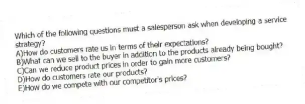 Which of the following questions must a salesperson ask when developing a service strategy?
A)How do customers rate us in terms of their expectations?
B)What can we sell to the buyer in addition to the products already being bought?
C)Can we reduce product prices in order to gain more customers?
D)How do customers rate our products?
E)How do we compete with our competitor's prices?