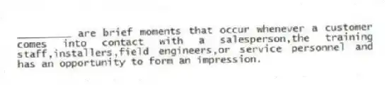 _________ are brief moments that occur whenever a customer comes into contact with a salesperson,the training staff,installers,field engineers,or service personnel and has an opportunity to form an impression.​