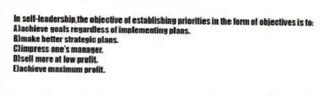 In self-leadership,the objective of establishing priorities in the form of objectives is to:
A)achieve goals regardless of implementing plans.
B)make better strategic plans.
C)impress one's manager.
D)sell more at low profit.
E)achieve maximum profit.