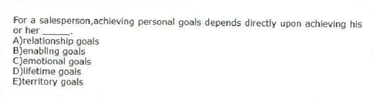 For a salesperson,achieving personal goals depends directly upon achieving his or her _____.
A)relationship goals
B)enabling goals
C)emotional goals
D)lifetime goals
E)territory goals