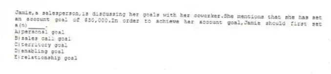 Jamie,a salesperson,is discussing her goals with her coworker.She mentions that she has set an account goal of $30,000.In order to achieve her account goal,Jamie should first set a(n)_____.
A)personal goal
B)sales call goal
C)territory goal
D)enabling goal
E)relationship goal