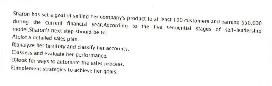 Sharon has set a goal of selling her company's product to at least 100 customers and earning $50,000 during the current financial year.According to the five sequential stages of self-leadership model,Sharon's next step should be to:
A)plot a detailed sales plan.
B)analyze her territory and classify her accounts.
C)assess and evaluate her performance.
D)look for ways to automate the sales process.
E)implement strategies to achieve her goals.