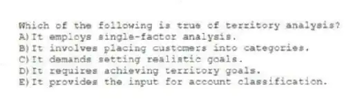 Which of the following is true of territory analysis?
A)It employs single-factor analysis.
B)It involves placing customers into categories.
C)It demands setting realistic goals.
D)It requires achieving territory goals.
E)It provides the input for account classification.