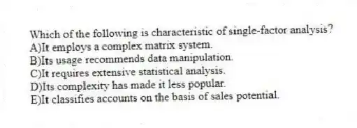 Which of the following is characteristic of single-factor analysis?
A)It employs a complex matrix system.
B)Its usage recommends data manipulation.
C)It requires extensive statistical analysis.
D)Its complexity has made it less popular.
E)It classifies accounts on the basis of sales potential.