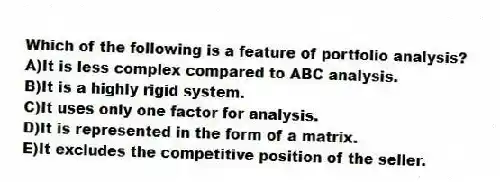 Which of the following is a feature of portfolio analysis?
A)It is less complex compared to ABC analysis.
B)It is a highly rigid system.
C)It uses only one factor for analysis.
D)It is represented in the form of a matrix.
E)It excludes the competitive position of the seller.