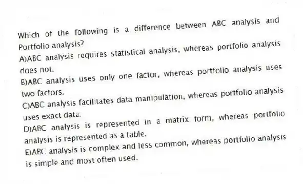 Which of the following is a difference between ABC analysis and Portfolio analysis?
A)ABC analysis requires statistical analysis, whereas portfolio analysis does not.
B)ABC analysis uses only one factor, whereas portfolio analysis uses two factors.
C)ABC analysis facilitates data manipulation, whereas portfolio analysis uses exact data.
D)ABC analysis is represented in a matrix form, whereas portfolio analysis is represented as a table.
E)ABC analysis is complex and less common, whereas portfolio analysis is simple and most often used.