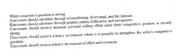 When competitive position is strong:
A)accounts should advertise through telemarketing, direct mail, and the Internet.
B)accounts should advertise through posters, radios, billboards, and newspapers.
C)accounts should receive minimal personal selling effort since their competitive position is already strong.
D)accounts should receive a heavy investment where it is possible to strengthen the seller's competitive position.
E)accounts should receive a heavy investment of effort and resources.