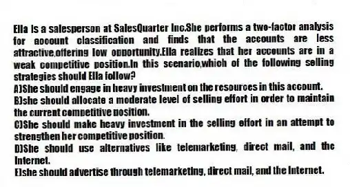 Ella is a salesperson at SalesQuarter Inc.She performs a two-factor analysis for account classification and finds that the accounts are less attractive,offering low opportunity.Ella realizes that her accounts are in a weak competitive position.In this scenario,which of the following selling strategies should Ella follow?
A)She should engage in heavy investment on the resources in this account.
B)she should allocate a moderate level of selling effort in order to maintain the current competitive position.
C)She should make heavy investment in the selling effort in an attempt to strengthen her competitive position.
D)She should use alternatives like telemarketing, direct mail, and the Internet.
E)she should advertise through telemarketing, direct mail, and the Internet.