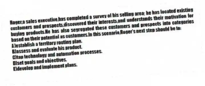 Roger,a sales executive,has completed a survey of his selling area; he has located existing customers and prospects,discovered their interests,and understands their motivation for buying products.He has also segregated these customers and prospects into categories based on their potential as customers.In this scenario,Roger's next step should be to:
A)establish a territory routing plan.
B)assess and evaluate his product.
C)tap technology and automation processes.
D)set goals and objectives.
E)develop and implement plans.
