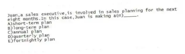 Juan,a sales executive,is involved in sales planning for the next eight months.In this case,Juan is making a(n)_____.​
A)​short-term plan
B)long-term plan​
C)annual plan
D)quarterly plan​
E)fortnightly plan​