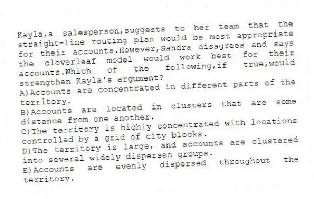 Kayla,a salesperson,suggests to her team that the straight-line routing plan would be most appropriate for their accounts.However,Sandra disagrees and says the cloverleaf model would work best for their accounts.Which of the following,if true,would strengthen Kayla's argument?​
A)​Accounts are concentrated in different parts of the territory.
B)Accounts are located in clusters that are some distance from one another.​
C)The territory is highly concentrated with locations controlled by a grid of city blocks.
D)The territory is large, and accounts are clustered into several widely dispersed groups.​
E)​Accounts are evenly dispersed throughout the territory.