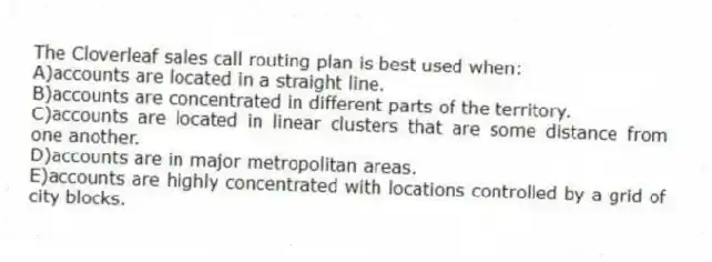 The Cloverleaf sales call routing plan is best used when:
A)accounts are located in a straight line.
B)accounts are concentrated in different parts of the territory.
C)accounts are located in linear clusters that are some distance from one another.
D)accounts are in major metropolitan areas.
E)accounts are highly concentrated with locations controlled by a grid of city blocks.