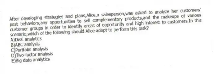 After developing strategies and plans,Alice,a salesperson,was asked to analyze her customers' past behaviors,any opportunities to sell complementary products,and the makeups of various customer groups in order to identify areas of opportunity and high interest to customers.In this scenario,which of the following should Alice adopt to perform this task?
A)Deal analytics
B)ABC analysis
C)Portfolio analysis
D)Two-factor analysis
E)Big data analytics