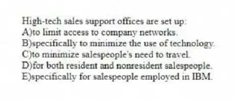 High-tech sales support offices are set up:
A)to limit access to company networks.
B)specifically to minimize the use of technology.
C)to minimize salespeople's need to travel.
D)for both resident and nonresident salespeople.
E)specifically for salespeople employed in IBM.