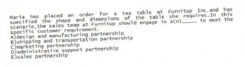 Maria has placed an order for a tea table at Furnitup Inc.and has specified the shape and dimensions of the table she requires.In this scenario,the sales team at Furnitup should engage in a(n)_____ to meet the specific customer requirement.
A)design and manufacturing partnership
B)shipping and transportation partnership
C)marketing partnership
D)administrative support partnership
E)sales partnership