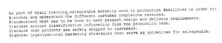 As part of their training,salespeople actually work in production facilities in order to:​
A)​access and understand the different customer complaints received.
B)understand what has to be done to meet product design and delivery requirements.​
C)access account classification information from the production team.
D)ensure that products are safely shipped to customers.​
E)gather organizational marketing strategies that serve as guidelines for salespeople.​