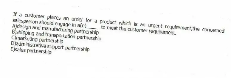 If a customer places an order for a product which is an urgent requirement,the concerned salesperson should engage in a(n)_____ to meet the customer requirement.​
A)​design and manufacturing partnership
B)shipping and transportation partnership​
C)marketing partnership
D)administrative support partnership​
E)sales partnership​