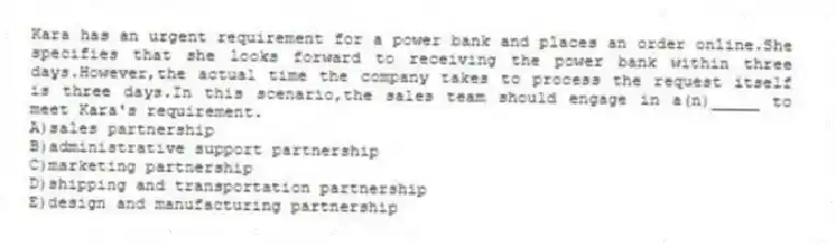 Kara has an urgent requirement for a power bank and places an order online.She specifies that she looks forward to receiving the power bank within three days.However,the actual time the company takes to process the request itself is three days.In this scenario,the sales team should engage in a(n)_____ to meet Kara's requirement.
A)sales partnership
B)administrative support partnership
C)marketing partnership
D)shipping and transportation partnership
E)design and manufacturing partnership