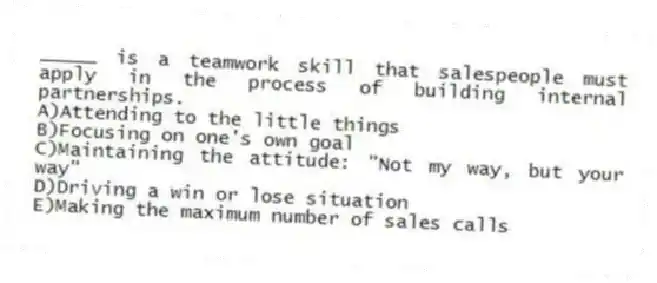_____ is a teamwork skill that salespeople must apply in the process of building internal partnerships.
A)Attending to the little things
B)Focusing on one's own goal
C)Maintaining the attitude: "Not my way, but your way"
D)Driving a win or lose situation
E)Making the maximum number of sales calls