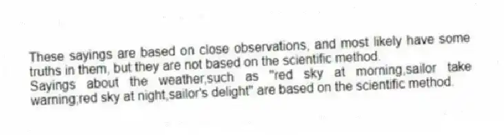 These sayings are based on close observations, and most likely have some truths in them, but they are not based on the scientific method.
-Sayings about the weather,such as "red sky at morning,sailor take warning;red sky at night,sailor's delight" are based on the scientific method.