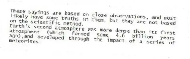 These sayings are based on close observations, and most likely have some truths in them, but they are not based on the scientific method.
-Earth's second atmosphere was more dense than its first atmosphere (which formed some 4.6 billion years ago),and developed through the impact of a series of meteorites.