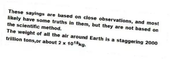 These sayings are based on close observations, and most likely have some truths in them, but they are not based on the scientific method.
-The weight of all the air around Earth is a staggering 2000 trillion tons,or about 2 x 10<sup>18</sup>kg.