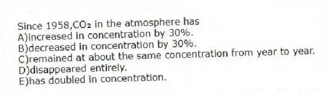 Since 1958,CO₂ in the atmosphere has
A)increased in concentration by 30%.
B)decreased in concentration by 30%.
C)remained at about the same concentration from year to year.
D)disappeared entirely.
E)has doubled in concentration.