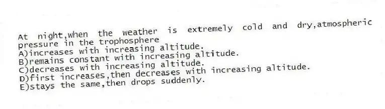 At night,when the weather is extremely cold and dry,atmospheric pressure in the trophosphere
A)increases with increasing altitude.
B)remains constant with increasing altitude.
C)decreases with increasing altitude.
D)first increases,then decreases with increasing altitude.
E)stays the same,then drops suddenly.