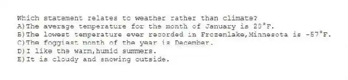 Which statement relates to weather rather than climate?
A)The average temperature for the month of January is 28°F.
B)The lowest temperature ever recorded in Frozenlake,Minnesota is -57°F.
C)The foggiest month of the year is December.
D)I like the warm,humid summers.
E)It is cloudy and snowing outside.