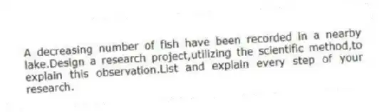 A decreasing number of fish have been recorded in a nearby lake.Design a research project,utilizing the scientific method,to explain this observation.List and explain every step of your research.