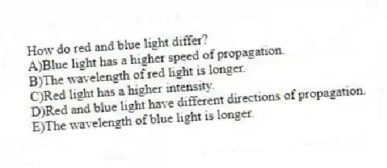How do red and blue light differ?
A)Blue light has a higher speed of propagation.
B)The wavelength of red light is longer.
C)Red light has a higher intensity.
D)Red and blue light have different directions of propagation.
E)The wavelength of blue light is longer.