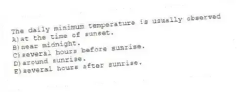 The daily minimum temperature is usually observed
A)at the time of sunset.
B)near midnight.
C)several hours before sunrise.
D)around sunrise.
E)several hours after sunrise.