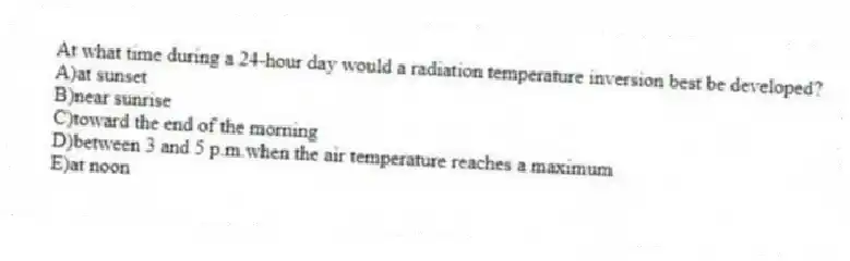 At what time during a 24-hour day would a radiation temperature inversion best be developed?
A)at sunset
B)near sunrise
C)toward the end of the morning
D)between 3 and 5 p.m.when the air temperature reaches a maximum
E)at noon