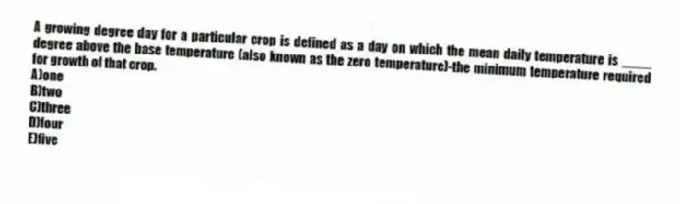 A growing degree day for a particular crop is defined as a day on which the mean daily temperature is ____ degree above the base temperature (also known as the zero temperature)-the minimum temperature required for growth of that crop.
A)one
B)two
C)three
D)four
E)five