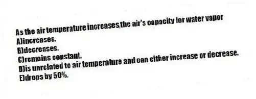 As the air temperature increases,the air's capacity for water vapor
A)increases.
B)decreases.
C)remains constant.
D)is unrelated to air temperature and can either increase or decrease.
E)drops by 50%.