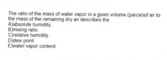 The ratio of the mass of water vapor in a given volume (parcel)of air to the mass of the remaining dry air describes the
A)absolute humidity.
B)mixing ratio.
C)relative humidity.
D)dew point.
E)water vapor content.