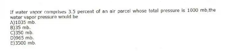 If water vapor comprises 3.5 percent of an air parcel whose total pressure is 1000 mb,the water vapor pressure would be
A)1035 mb.
B)35 mb.
C)350 mb.
D)965 mb.
E)3500 mb.