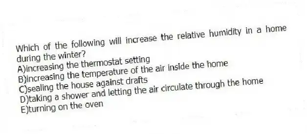 Which of the following will increase the relative humidity in a home during the winter?
A)increasing the thermostat setting
B)increasing the temperature of the air inside the home
C)sealing the house against drafts
D)taking a shower and letting the air circulate through the home
E)turning on the oven
