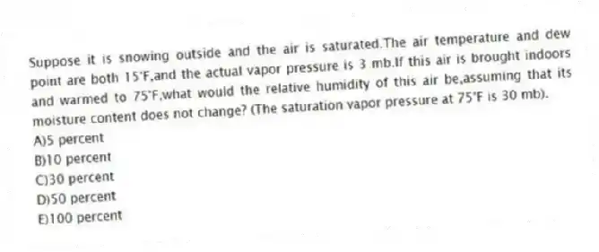 Suppose it is snowing outside and the air is saturated.The air temperature and dew point are both 15°F,and the actual vapor pressure is 3 mb.If this air is brought indoors and warmed to 75°F,what would the relative humidity of this air be,assuming that its moisture content does not change? (The saturation vapor pressure at 75°F is 30 mb).
A)5 percent
B)10 percent
C)30 percent
D)50 percent
E)100 percent