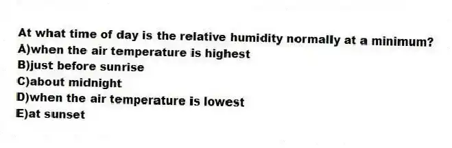 At what time of day is the relative humidity normally at a minimum?
A)when the air temperature is highest
B)just before sunrise
C)about midnight
D)when the air temperature is lowest
E)at sunset