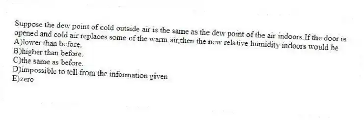 Suppose the dew point of cold outside air is the same as the dew point of the air indoors.If the door is opened and cold air replaces some of the warm air,then the new relative humidity indoors would be
A)lower than before.
B)higher than before.
C)the same as before.
D)impossible to tell from the information given
E)zero
