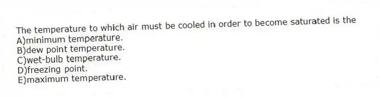 The temperature to which air must be cooled in order to become saturated is the
A)minimum temperature.
B)dew point temperature.
C)wet-bulb temperature.
D)freezing point.
E)maximum temperature.