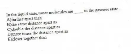 In the liquid state,water molecules are ____ in the gaseous state.
A)further apart than
B)the same distance apart as
C)double the distance apart as
D)three times the distance apart as
E)closer together than