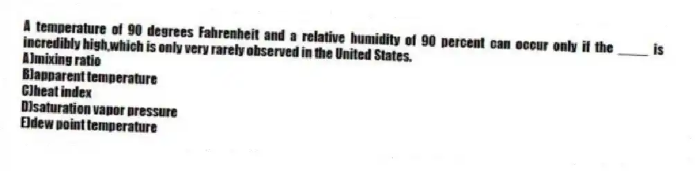 A temperature of 90 degrees Fahrenheit and a relative humidity of 90 percent can occur only if the ____ is incredibly high,which is only very rarely observed in the United States.
A)mixing ratio
B)apparent temperature
C)heat index
D)saturation vapor pressure
E)dew point temperature