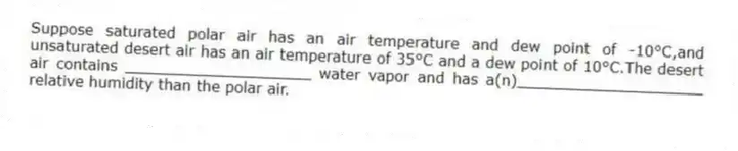Suppose saturated polar air has an air temperature and dew point of -10°C,and unsaturated desert air has an air temperature of 35°C and a dew point of 10°C.The desert air contains ____________________ water vapor and has a(n)____________________ relative humidity than the polar air.