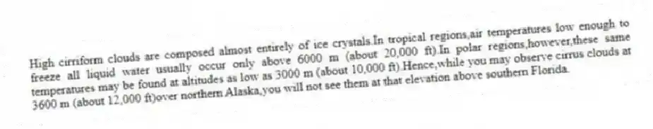 High cirriform clouds are composed almost entirely of ice crystals.In tropical regions,air temperatures low enough to freeze all liquid water usually occur only above 6000 m (about 20,000 ft).In polar regions,however,these same temperatures may be found at altitudes as low as 3000 m (about 10,000 ft).Hence,while you may observe cirrus clouds at 3600 m (about 12,000 ft)over northern Alaska,you will not see them at that elevation above southern Florida.