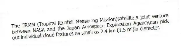 The TRMM (Tropical Rainfall Measuring Mission)satellite,a joint venture between NASA and the Japan Aerospace Exploration Agency,can pick out individual cloud features as small as 2.4 km (1.5 mi)in diameter.